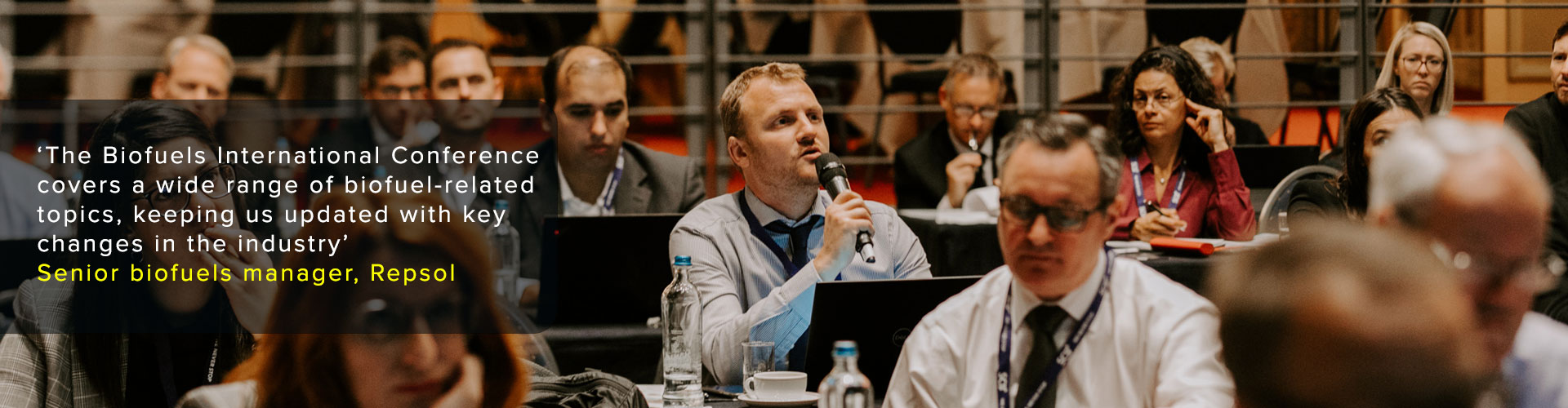 ‘The Biofuels International Conference covers a wide range of biofuel-related
topics, keeping us updated with key changes in the industry’
Senior biofuels manager, Repsol