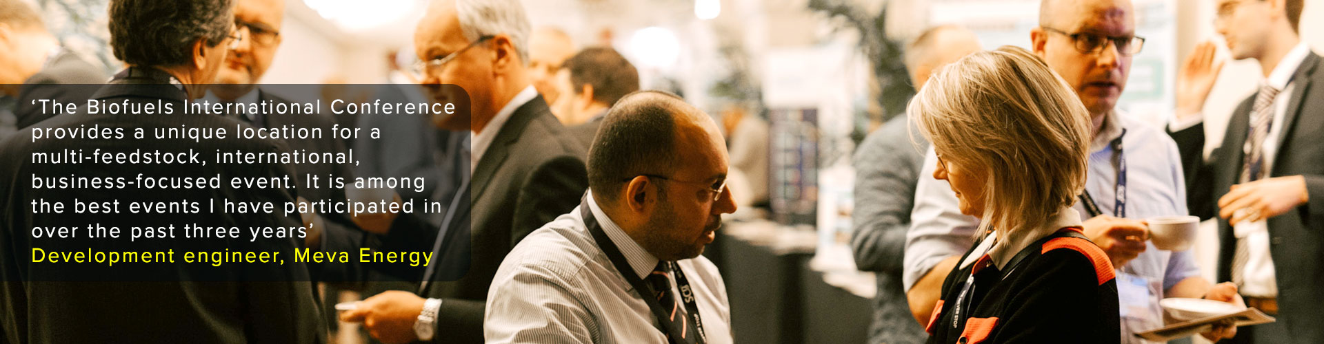 ‘The Biofuels International Conferenceprovides a unique location for amulti-feedstock, international,business-focused event. It is amongthe best events I have participated inover the past three years’
Development engineer, Meva Energy
